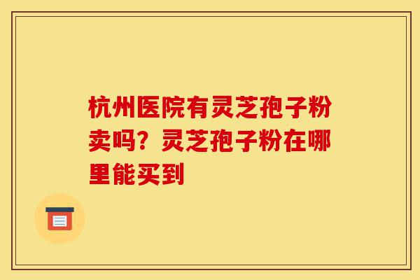 杭州医院有灵芝孢子粉卖吗?灵芝孢子粉在哪里能买到-第1张图片-灵芝之家 杭州医院有灵芝孢子粉卖吗?灵芝孢子粉在哪里能买到-第1张图片-灵芝之家