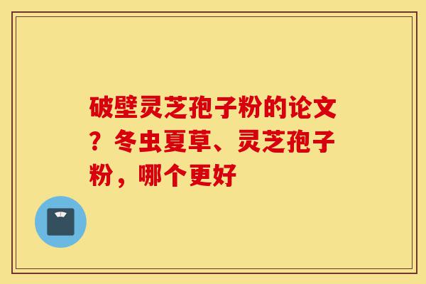 破壁灵芝孢子粉的论文?冬虫夏草、灵芝孢子粉,哪个更好-第1张图片-灵芝之家 破壁灵芝孢子粉的论文?冬虫夏草、灵芝孢子粉,哪个更好-第1张图片-灵芝之家