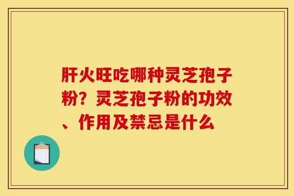 肝火旺吃哪种灵芝孢子粉?灵芝孢子粉的功效、作用及禁忌是什么-第1张图片-灵芝之家 肝火旺吃哪种灵芝孢子粉?灵芝孢子粉的功效、作用及禁忌是什么-第1张图片-灵芝之家
