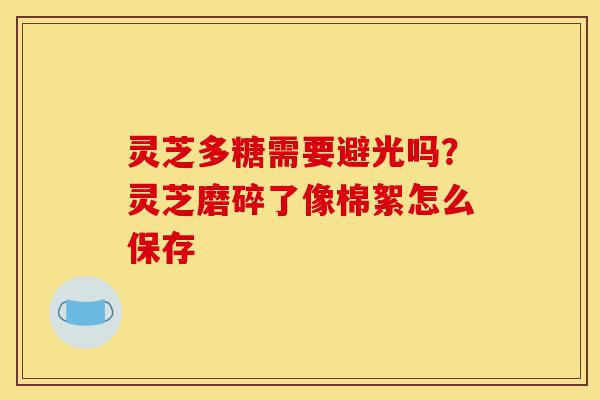 灵芝多糖需要避光吗?灵芝磨碎了像棉絮怎么保存-第1张图片-灵芝之家 灵芝多糖需要避光吗?灵芝磨碎了像棉絮怎么保存-第1张图片-灵芝之家