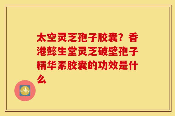 太空灵芝孢子胶囊?香港懿生堂灵芝破壁孢子精华素胶囊的功效是什么-第1张图片-灵芝之家 太空灵芝孢子胶囊?香港懿生堂灵芝破壁孢子精华素胶囊的功效是什么-第1张图片-灵芝之家