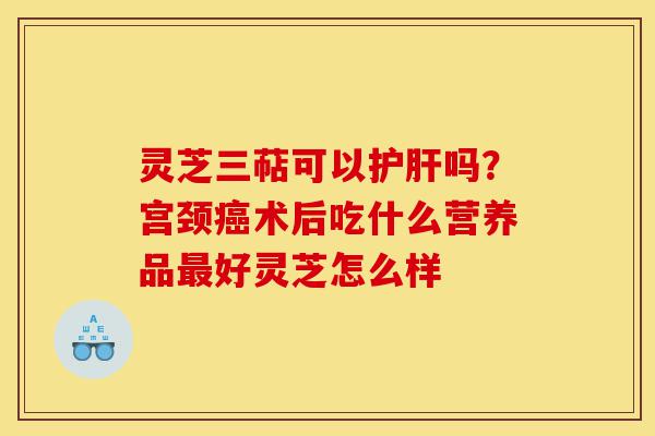 灵芝三萜可以护肝吗？宫颈癌术后吃什么营养品最好灵芝怎么样-第1张图片-灵芝之家