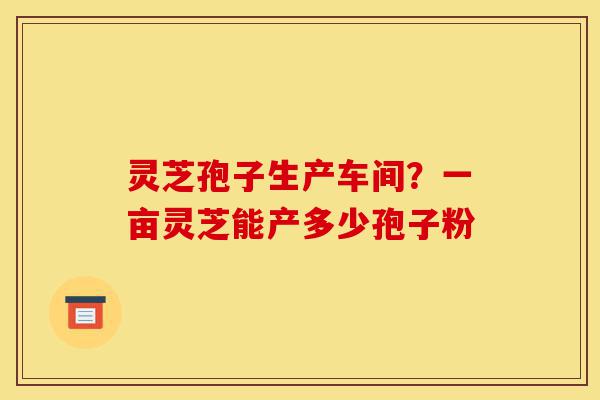 灵芝孢子生产车间?一亩灵芝能产多少孢子粉-第1张图片-灵芝之家 灵芝孢子生产车间?一亩灵芝能产多少孢子粉-第1张图片-灵芝之家