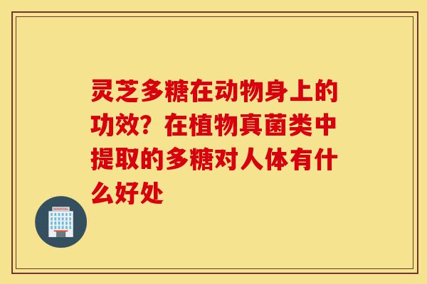 灵芝多糖在动物身上的功效?在植物真菌类中提取的多糖对人体有什么好处-第1张图片-灵芝之家 灵芝多糖在动物身上的功效?在植物真菌类中提取的多糖对人体有什么好处-第1张图片-灵芝之家