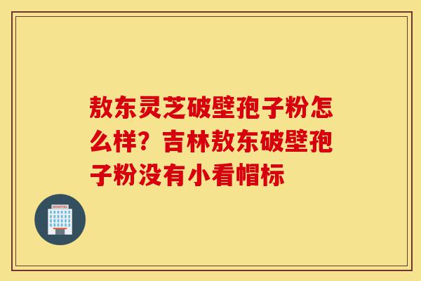 敖东灵芝破壁孢子粉怎么样?吉林敖东破壁孢子粉没有小看帽标-第1张图片-灵芝之家 敖东灵芝破壁孢子粉怎么样?吉林敖东破壁孢子粉没有小看帽标-第1张图片-灵芝之家