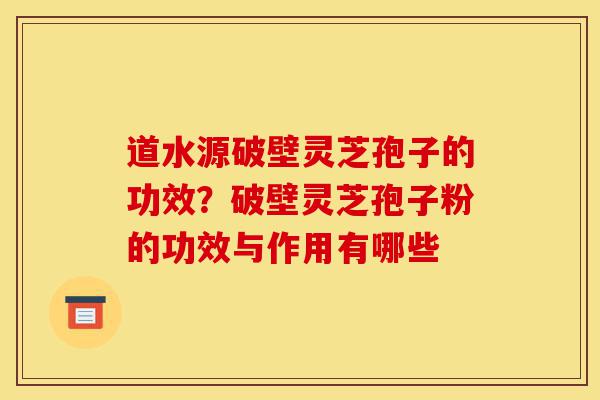 道水源破壁灵芝孢子的功效？破壁灵芝孢子粉的功效与作用有哪些-第1张图片-灵芝之家