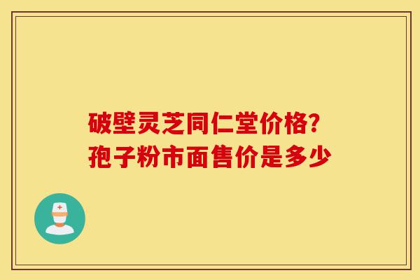 破壁灵芝同仁堂价格？孢子粉市面售价是多少-第1张图片-灵芝之家