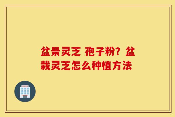 盆景灵芝 孢子粉?盆栽灵芝怎么种植方法-第1张图片-灵芝之家 盆景灵芝 孢子粉?盆栽灵芝怎么种植方法-第1张图片-灵芝之家