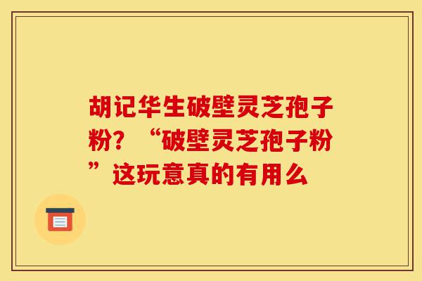 胡记华生破壁灵芝孢子粉?“破壁灵芝孢子粉”这玩意真的有用么-第1张图片-灵芝之家 胡记华生破壁灵芝孢子粉?“破壁灵芝孢子粉”这玩意真的有用么-第1张图片-灵芝之家
