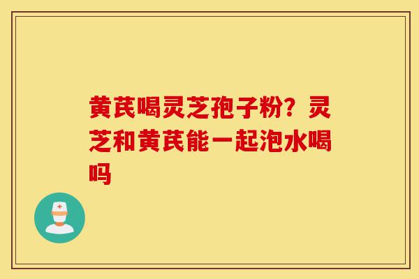 黄芪喝灵芝孢子粉?灵芝和黄芪能一起泡水喝吗-第1张图片-灵芝之家 黄芪喝灵芝孢子粉?灵芝和黄芪能一起泡水喝吗-第1张图片-灵芝之家