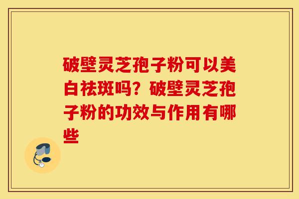 破壁灵芝孢子粉可以美白祛斑吗?破壁灵芝孢子粉的功效与作用有哪些-第1张图片-灵芝之家 破壁灵芝孢子粉可以美白祛斑吗?破壁灵芝孢子粉的功效与作用有哪些-第1张图片-灵芝之家