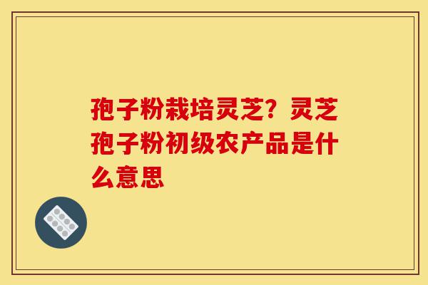 孢子粉栽培灵芝?灵芝孢子粉初级农产品是什么意思-第1张图片-灵芝之家 孢子粉栽培灵芝?灵芝孢子粉初级农产品是什么意思-第1张图片-灵芝之家