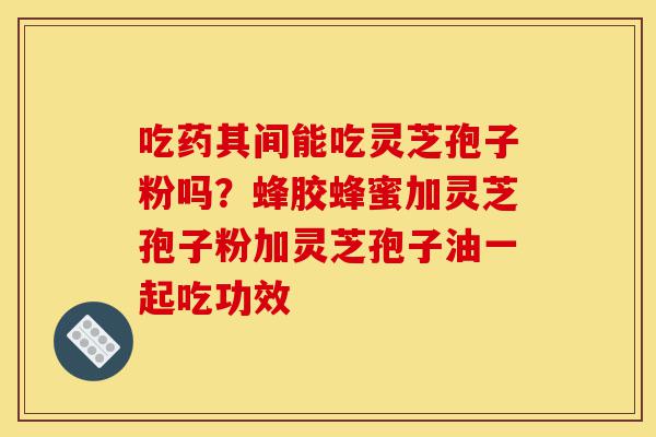 吃药其间能吃灵芝孢子粉吗?蜂胶蜂蜜加灵芝孢子粉加灵芝孢子油一起吃功效-第1张图片-灵芝之家 吃药其间能吃灵芝孢子粉吗?蜂胶蜂蜜加灵芝孢子粉加灵芝孢子油一起吃功效-第1张图片-灵芝之家