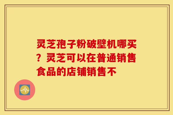灵芝孢子粉破壁机哪买?灵芝可以在普通销售食品的店铺销售不-第1张图片-灵芝之家 灵芝孢子粉破壁机哪买?灵芝可以在普通销售食品的店铺销售不-第1张图片-灵芝之家