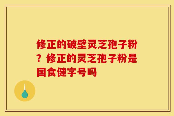 修正的破壁灵芝孢子粉？修正的灵芝孢子粉是国食健字号吗-第1张图片-灵芝之家