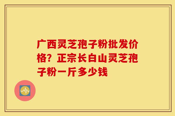 广西灵芝孢子粉批发价格？正宗长白山灵芝孢子粉一斤多少钱-第1张图片-灵芝之家