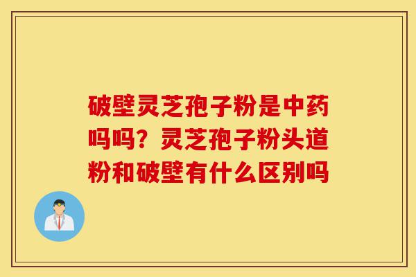 破壁灵芝孢子粉是中药吗吗？灵芝孢子粉头道粉和破壁有什么区别吗-第1张图片-灵芝之家