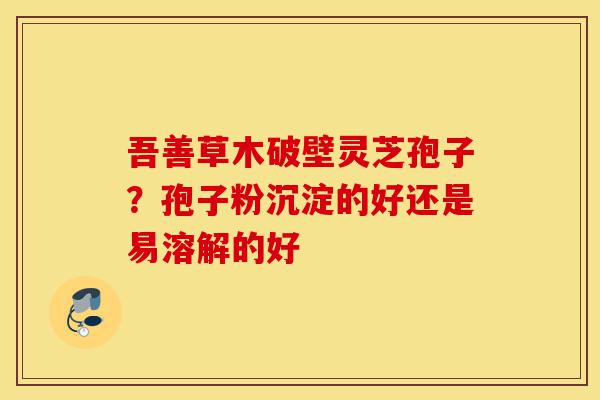 吾善草木破壁灵芝孢子？孢子粉沉淀的好还是易溶解的好-第1张图片-灵芝之家