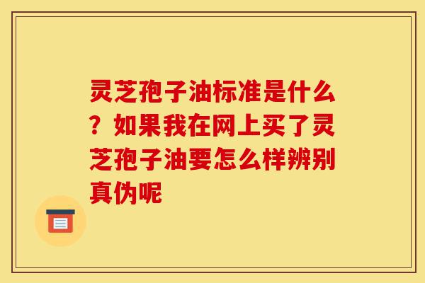 灵芝孢子油标准是什么？如果我在网上买了灵芝孢子油要怎么样辨别真伪呢-第1张图片-灵芝之家