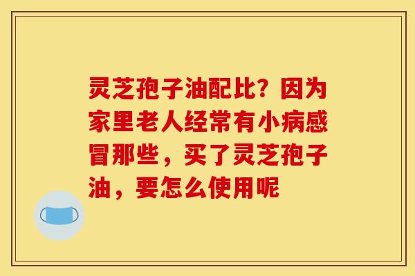 灵芝孢子油配比？因为家里老人经常有小病感冒那些，买了灵芝孢子油，要怎么使用呢-第1张图片-灵芝之家