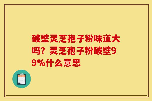 破壁灵芝孢子粉味道大吗？灵芝孢子粉破壁99%什么意思-第1张图片-灵芝之家