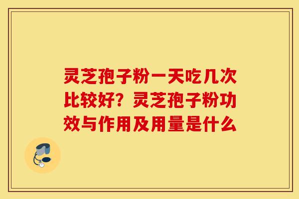 灵芝孢子粉一天吃几次比较好？灵芝孢子粉功效与作用及用量是什么-第1张图片-灵芝之家