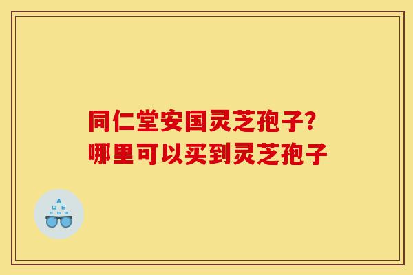 同仁堂安国灵芝孢子?哪里可以买到灵芝孢子-第1张图片-灵芝之家 同仁堂安国灵芝孢子?哪里可以买到灵芝孢子-第1张图片-灵芝之家