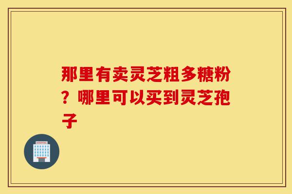 那里有卖灵芝粗多糖粉？哪里可以买到灵芝孢子-第1张图片-灵芝之家