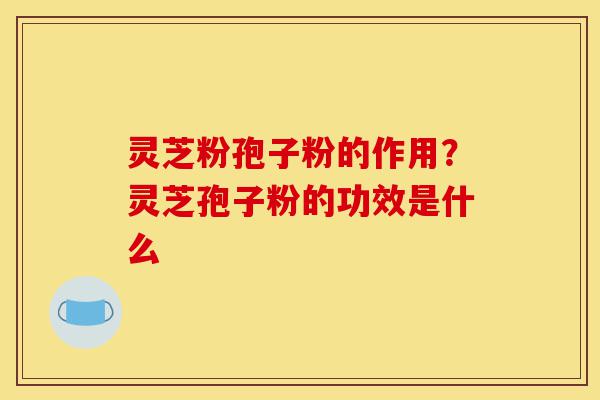 灵芝粉孢子粉的作用？灵芝孢子粉的功效是什么-第1张图片-灵芝之家