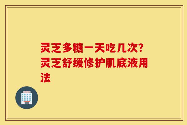 灵芝多糖一天吃几次?灵芝舒缓修护肌底液用法-第1张图片-灵芝之家 灵芝多糖一天吃几次?灵芝舒缓修护肌底液用法-第1张图片-灵芝之家