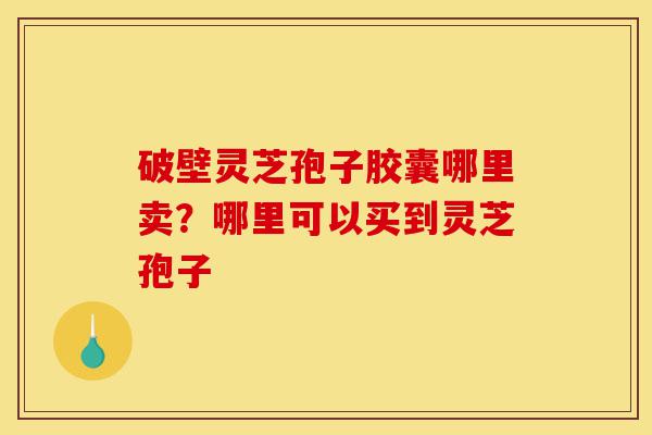 破壁灵芝孢子胶囊哪里卖？哪里可以买到灵芝孢子-第1张图片-灵芝之家