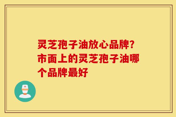 灵芝孢子油放心品牌?市面上的灵芝孢子油哪个品牌最好-第1张图片-灵芝之家 灵芝孢子油放心品牌?市面上的灵芝孢子油哪个品牌最好-第1张图片-灵芝之家