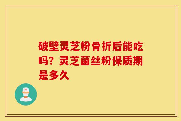 破壁灵芝粉骨折后能吃吗?灵芝菌丝粉保质期是多久-第1张图片-灵芝之家 破壁灵芝粉骨折后能吃吗?灵芝菌丝粉保质期是多久-第1张图片-灵芝之家