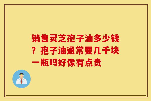 销售灵芝孢子油多少钱?孢子油通常要几千块一瓶吗好像有点贵-第1张图片-灵芝之家 销售灵芝孢子油多少钱?孢子油通常要几千块一瓶吗好像有点贵-第1张图片-灵芝之家