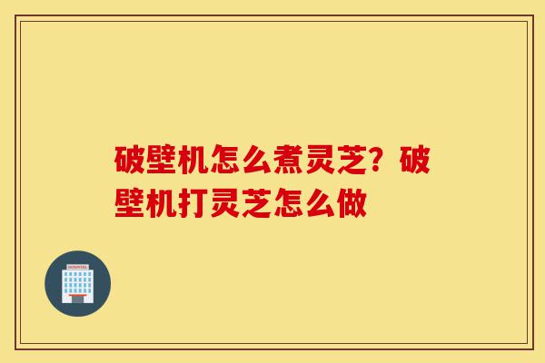 破壁机怎么煮灵芝?破壁机打灵芝怎么做-第1张图片-灵芝之家 破壁机怎么煮灵芝?破壁机打灵芝怎么做-第1张图片-灵芝之家