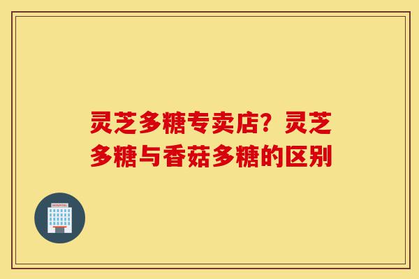 灵芝多糖专卖店？灵芝多糖与香菇多糖的区别-第1张图片-灵芝之家