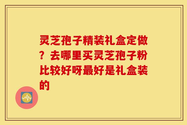 灵芝孢子精装礼盒定做?去哪里买灵芝孢子粉比较好呀最好是礼盒装的-第1张图片-灵芝之家 灵芝孢子精装礼盒定做?去哪里买灵芝孢子粉比较好呀最好是礼盒装的-第1张图片-灵芝之家