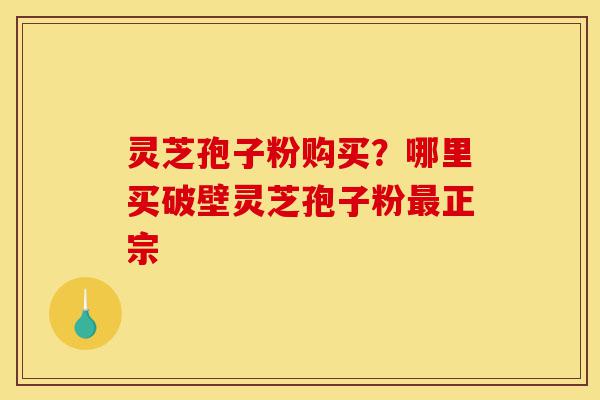 灵芝孢子粉购买？哪里买破壁灵芝孢子粉最正宗-第1张图片-灵芝之家