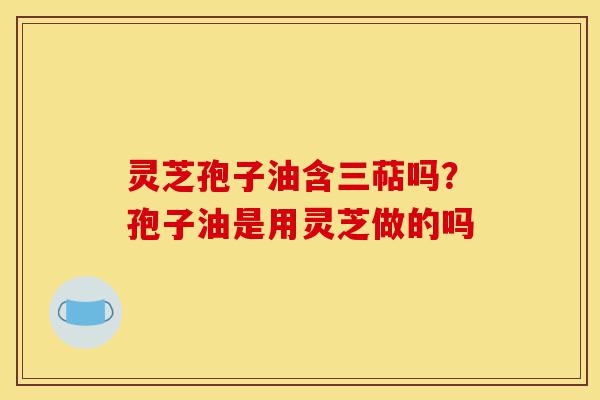 灵芝孢子油含三萜吗？孢子油是用灵芝做的吗-第1张图片-灵芝之家