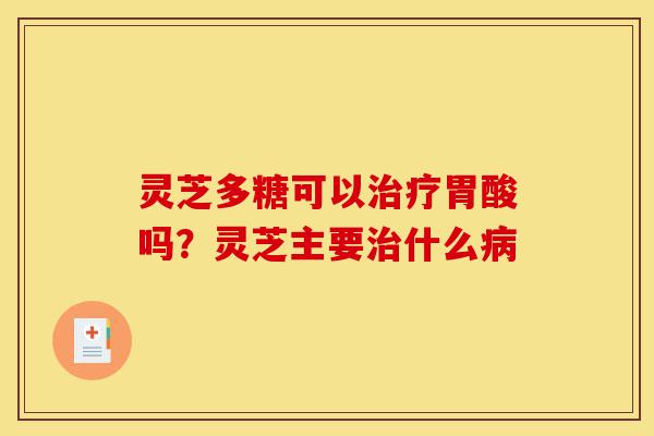 灵芝多糖可以治疗胃酸吗？灵芝主要治什么病-第1张图片-灵芝之家