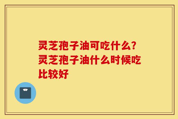 灵芝孢子油可吃什么?灵芝孢子油什么时候吃比较好-第1张图片-灵芝之家 灵芝孢子油可吃什么?灵芝孢子油什么时候吃比较好-第1张图片-灵芝之家