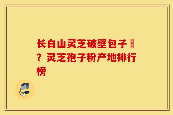 长白山灵芝破壁包子粅？灵芝孢子粉产地排行榜-第1张图片-灵芝之家