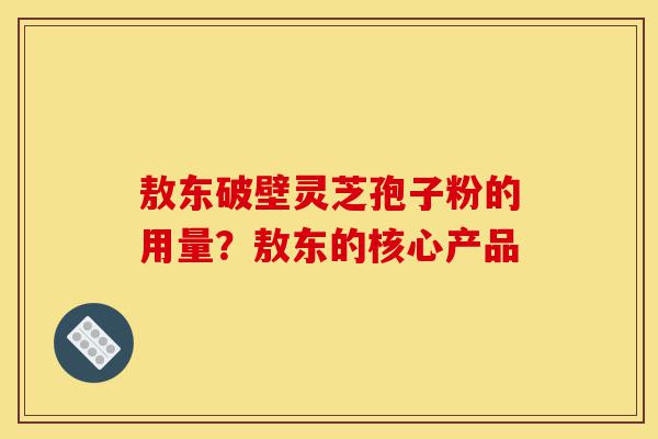 敖东破壁灵芝孢子粉的用量？敖东的核心产品-第1张图片-灵芝之家