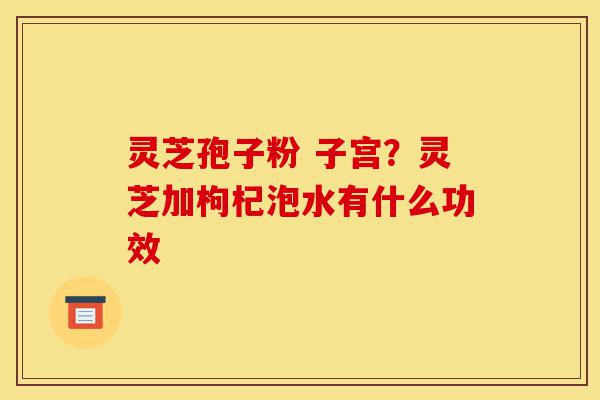 灵芝孢子粉 子宫?灵芝加枸杞泡水有什么功效-第1张图片-灵芝之家 灵芝孢子粉 子宫?灵芝加枸杞泡水有什么功效-第1张图片-灵芝之家