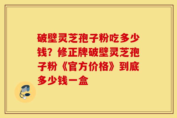 破壁灵芝孢子粉吃多少钱？修正牌破壁灵芝孢子粉《官方价格》到底多少钱一盒-第1张图片-灵芝之家