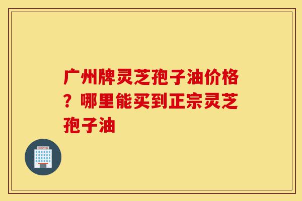 广州牌灵芝孢子油价格?哪里能买到正宗灵芝孢子油-第1张图片-灵芝之家 广州牌灵芝孢子油价格?哪里能买到正宗灵芝孢子油-第1张图片-灵芝之家