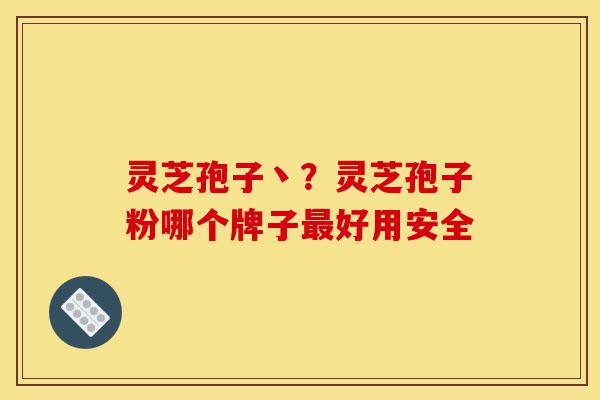灵芝孢子丶？灵芝孢子粉哪个牌子最好用安全-第1张图片-灵芝之家