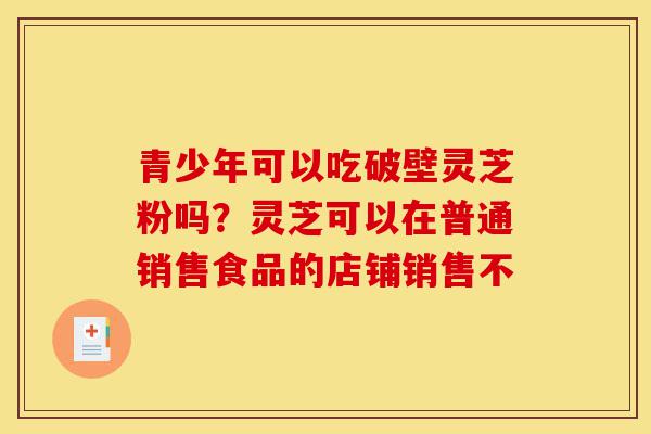 青少年可以吃破壁灵芝粉吗？灵芝可以在普通销售食品的店铺销售不-第1张图片-灵芝之家