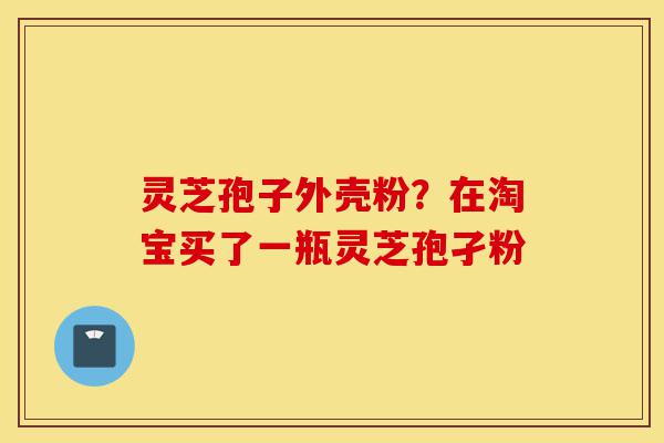 灵芝孢子外壳粉？在淘宝买了一瓶灵芝孢孑粉-第1张图片-灵芝之家