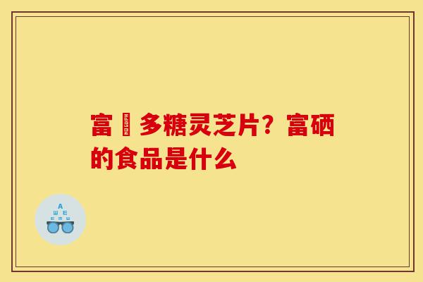 富嗮多糖灵芝片?富硒的食品是什么-第1张图片-灵芝之家 富嗮多糖灵芝片?富硒的食品是什么-第1张图片-灵芝之家